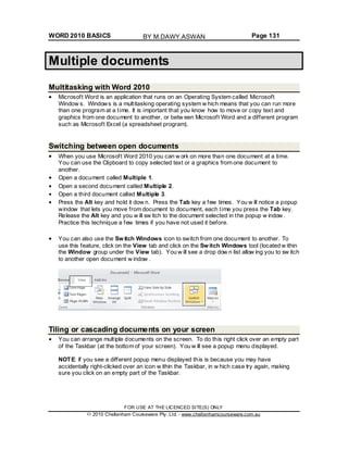 WORD 2010 BASICS Page 131
Multiple documents
Multitasking with Word 2010
Microsoft Word is an application that runs on an Operating System called Microsoft
Window s. Windows is a multitasking operating system w hich means that you can run more
than one program at a time. It is important that you know how to move or copy text and
graphics from one document to another, or betw een Microsoft Word and a different program
such as Microsoft Excel (a spreadsheet program).
Switching between open documents
When you use Microsoft Word 2010 you can w ork on more than one document at a time.
You can use the Clipboard to copy selected text or a graphics from one document to
another.
Open a document called Multiple 1.
Open a second document called Multiple 2.
Open a third document called Multiple 3.
Press the Alt key and hold it dow n. Press the Tab key a few times. You w ill notice a popup
window that lets you move from document to document, each time you press the Tab key.
Release the Alt key and you w ill sw itch to the document selected in the popup w indow .
Practice this technique a few times if you have not used it before.
You can also use the Sw itch Windows icon to switch from one document to another. To
use this feature, click on the View tab and click on the Sw itch Windows tool (located w ithin
the Window group under the View tab). You w ill see a drop dow n list allow ing you to sw itch
to another open document w indow .
Tiling or cascading documents on your screen
You can arrange multiple documents on the screen. To do this right click over an empty part
of the Taskbar (at the bottom of your screen). You w ill see a popup menu displayed.
NOTE: If you see a different popup menu displayed this is because you may have
accidentally right-clicked over an icon w ithin the Taskbar, in w hich case try again, making
sure you click on an empty part of the Taskbar.
FOR USE AT THE LICENCED SITE(S) ONLY
2010 Cheltenham Courseware Pty. Ltd. - www.cheltenhamcourseware.com.au
BY M.DAWY.ASWAN
 