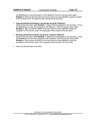 WORD 2010 BASICS Page 133
the Ctrl+X keys to move the graphic to the Clipboard. Sw itch to the document called
Multiple 2. Click tow ards the bottom of the document and press Ctrl+V to paste the graphic
to the insertion point. The graphic w ill be moved to this document.
Copying selected text between documents using the Clipboard:
Sw itch to the document called Multiple 1. Select the first paragraph in the document. Press
the Ctrl+C keys to copy the paragraph to the Clipboard. Sw itch to the document called
Multiple 2. Click tow ards the bottom of the document and press Ctrl+V to paste the
paragraph to the insertion point. The paragraph w ill be copied to this document.
Moving selected text between documents using the Clipboard:
Sw itch to the document called Multiple 1. Select the first paragraph in the document. Press
the Ctrl+X keys to move the paragraph to the Clipboard. Sw itch to the document called
Multiple 2. Click tow ards the bottom of the document and press Ctrl+V to paste the
paragraph to the insertion point. The paragraph w ill be moved to this document.
Save and close all open documents.
FOR USE AT THE LICENCED SITE(S) ONLY
2010 Cheltenham Courseware Pty. Ltd. - www.cheltenhamcourseware.com.au
BY M.DAWY.ASWAN
 
