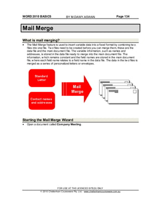 WORD 2010 BASICS Page 134
Mail Merge
What is mail merging?
The Mail Merge feature is used to insert variable data into a fixed format by combining tw o
files into one file. Tw o files need to be created before you can merge them, these are the
data file and the main document file. The variable information, such as names and
addresses, is stored in the data file ready to merge into the main document file. The
information, w hich remains constant and the field names are stored in the main document
file, w here each field name relates to a field name in the data file. The data in the tw o files is
merged as a series of personalized letters or envelopes.
Starting the Mail Merge Wizard
Open a document called Company Meeting.
FOR USE AT THE LICENCED SITE(S) ONLY
2010 Cheltenham Courseware Pty. Ltd. - www.cheltenhamcourseware.com.au
BY M.DAWY.ASWAN
 