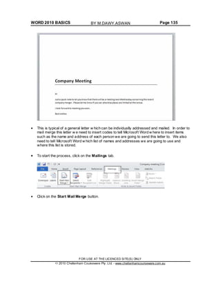 WORD 2010 BASICS Page 135
This is typical of a general letter w hich can be individually addressed and mailed. In order to
mail merge this letter w e need to insert codes to tell Microsoft Word w here to insert items
such as the name and address of each person we are going to send this letter to. We also
need to tell Microsoft Word w hich list of names and addresses we are going to use and
where this list is stored.
To start the process, click on the Mailings tab.
Click on the Start Mail Merge button.
FOR USE AT THE LICENCED SITE(S) ONLY
2010 Cheltenham Courseware Pty. Ltd. - www.cheltenhamcourseware.com.au
BY M.DAWY.ASWAN
 
