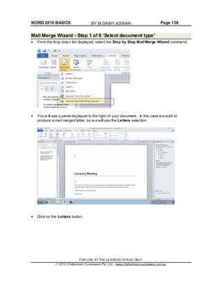 WORD 2010 BASICS Page 136
Mail Merge Wizard - Step 1 of 6 ‘Select document type’
From the drop dow n list displayed, select the Step by Step Mail Merge Wizard command.
You w ill see a panel displayed to the right of your document. In this case w e w ish to
produce a mail merged letter, so w e will use the Letters selection.
Click on the Letters button.
FOR USE AT THE LICENCED SITE(S) ONLY
2010 Cheltenham Courseware Pty. Ltd. - www.cheltenhamcourseware.com.au
BY M.DAWY.ASWAN
 