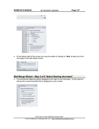 WORD 2010 BASICS Page 137
At the bottom right of the screen you have the option of clicking on ‘Next’ to take you to the
next page of the mail merge w izard.
Mail Merge Wizard - Step 2 of 6 ‘Select Starting document’
You w ill see the follow ing options displayed to the right of your document. In this case w e
will use the current document that is displayed on your screen.
FOR USE AT THE LICENCED SITE(S) ONLY
2010 Cheltenham Courseware Pty. Ltd. - www.cheltenhamcourseware.com.au
BY M.DAWY.ASWAN
 