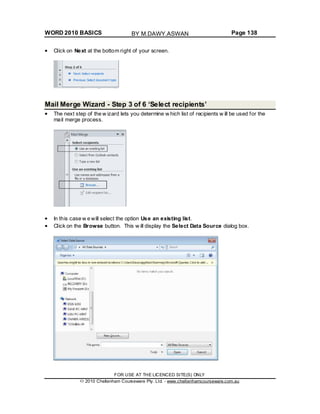 WORD 2010 BASICS Page 138
Click on Next at the bottom right of your screen.
Mail Merge Wizard - Step 3 of 6 ‘Select recipients’
The next step of the w izard lets you determine w hich list of recipients w ill be used for the
mail merge process.
In this case w e will select the option Use an existing list.
Click on the Browse button. This w ill display the Select Data Source dialog box.
FOR USE AT THE LICENCED SITE(S) ONLY
2010 Cheltenham Courseware Pty. Ltd. - www.cheltenhamcourseware.com.au
BY M.DAWY.ASWAN
 