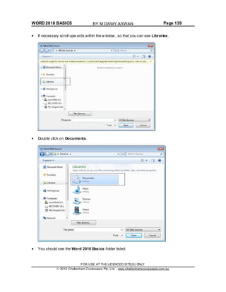 WORD 2010 BASICS Page 139
If necessary scroll upw ards within the w indow , so that you can see Libraries.
Double click on Documents.
You should see the Word 2010 Basics folder listed.
FOR USE AT THE LICENCED SITE(S) ONLY
2010 Cheltenham Courseware Pty. Ltd. - www.cheltenhamcourseware.com.au
BY M.DAWY.ASWAN
 