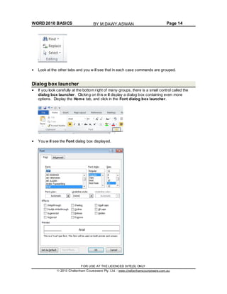 WORD 2010 BASICS Page 14
Look at the other tabs and you w ill see that in each case commands are grouped.
Dialog box launcher
If you look carefully at the bottom right of many groups, there is a small control called the
dialog box launcher. Clicking on this w ill display a dialog box containing even more
options. Display the Home tab, and click in the Font dialog box launcher.
You w ill see the Font dialog box displayed.
FOR USE AT THE LICENCED SITE(S) ONLY
2010 Cheltenham Courseware Pty. Ltd. - www.cheltenhamcourseware.com.au
BY M.DAWY.ASWAN
 