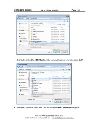 WORD 2010 BASICS Page 140
Double click on the Word 2010 Basics folder and you should see a file listed called Staff.
Double click on the file called Staff. This w ill display the File Conversion dialog box.
FOR USE AT THE LICENCED SITE(S) ONLY
2010 Cheltenham Courseware Pty. Ltd. - www.cheltenhamcourseware.com.au
BY M.DAWY.ASWAN
 