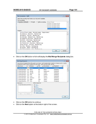 WORD 2010 BASICS Page 141
Click on the OK button w hich will display the Mail Merge Recipients dialog box.
Click on the OK button to continue.
Click on the Next option at the bottom right of the screen.
FOR USE AT THE LICENCED SITE(S) ONLY
2010 Cheltenham Courseware Pty. Ltd. - www.cheltenhamcourseware.com.au
BY M.DAWY.ASWAN
 