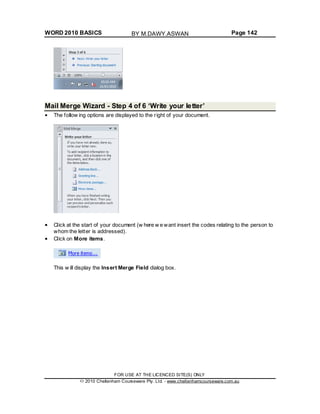 WORD 2010 BASICS Page 142
Mail Merge Wizard - Step 4 of 6 ‘Write your letter’
The follow ing options are displayed to the right of your document.
Click at the start of your document (w here w e want insert the codes relating to the person to
whom the letter is addressed).
Click on More items.
This w ill display the Insert Merge Field dialog box.
FOR USE AT THE LICENCED SITE(S) ONLY
2010 Cheltenham Courseware Pty. Ltd. - www.cheltenhamcourseware.com.au
BY M.DAWY.ASWAN
 