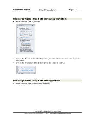 WORD 2010 BASICS Page 144
Mail Merge Wizard - Step 5 of 6 Previewing your letters
You w ill see the follow ing choices.
Click on the double arrow button to preview your letter. Click a few more times to preview
more letters.
Click on the Next button at the bottom-right of the screen to continue.
Mail Merge Wizard - Step 6 of 6 Printing Options
You w ill see the follow ing information displayed.
FOR USE AT THE LICENCED SITE(S) ONLY
2010 Cheltenham Courseware Pty. Ltd. - www.cheltenhamcourseware.com.au
BY M.DAWY.ASWAN
 