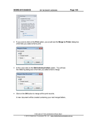 WORD 2010 BASICS Page 145
If you w ere to click on the Print option, you w ould see the Merge to Printer dialog box
which lets you select what to print.
In this case click on the Edit Individual letters option. You w ill see
the follow ing dialog box w hich lets you select what to merge.
Click on the OK button to merge all the print records.
A new document w ill be created containing your mail merged letters.
FOR USE AT THE LICENCED SITE(S) ONLY
2010 Cheltenham Courseware Pty. Ltd. - www.cheltenhamcourseware.com.au
BY M.DAWY.ASWAN
 