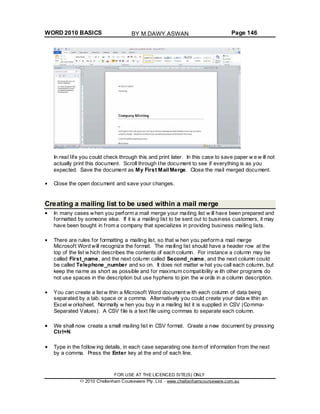 WORD 2010 BASICS Page 146
In real life you could check through this and print later. In this case to save paper w e w ill not
actually print this document. Scroll through the document to see if everything is as you
expected. Save the document as My First Mail Merge. Close the mail merged document.
Close the open document and save your changes.
Creating a mailing list to be used within a mail merge
In many cases when you perform a mail merge your mailing list w ill have been prepared and
formatted by someone else. If it is a mailing list to be sent out to business customers, it may
have been bought in from a company that specializes in providing business mailing lists.
There are rules for formatting a mailing list, so that w hen you perform a mail merge
Microsoft Word will recognize the format. The mailing list should have a header row at the
top of the list w hich describes the contents of each column. For instance a column may be
called First_name, and the next column called Second_name, and the next column could
be called Telephone_number and so on. It does not matter w hat you call each column, but
keep the name as short as possible and for maximum compatibility w ith other programs do
not use spaces in the description but use hyphens to join the w ords in a column description.
You can create a list w ithin a Microsoft Word document w ith each column of data being
separated by a tab, space or a comma. Alternatively you could create your data w ithin an
Excel w orksheet. Normally w hen you buy in a mailing list it is supplied in CSV (Comma-
Separated Values). A CSV file is a text file using commas to separate each column.
We shall now create a small mailing list in CSV format. Create a new document by pressing
Ctrl+N.
Type in the follow ing details, in each case separating one item of information from the next
by a comma. Press the Enter key at the end of each line.
FOR USE AT THE LICENCED SITE(S) ONLY
2010 Cheltenham Courseware Pty. Ltd. - www.cheltenhamcourseware.com.au
BY M.DAWY.ASWAN
 