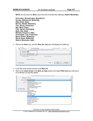 WORD 2010 BASICS Page 147
NOTE: Do not press the Enter key at the end of the last line relating to Robert Menendez.
First-name, Second-name, Department
George, Radanovich, Marketing
Hilda, Solis, Sales
Dennis, Hastert, Marketing
Tom, DeLay, Production
Roy, Blunt, Sales
Tom, Feeney, Packaging
Mark, Kirk, Sales
Michael, Ferguson, Sales
Christopher, Cox, Production
Nancy, Pelosi, Marketing
Steny, Hoyer, Marketing
Robert, Menendez, Sales
Click on the Save icon, and the Save As dialog box w ill display the follow ing.
In the file name section use the name My-List.
Click on the down arrow in the Save as type section and select Plain text (you may have
to scroll dow n to see this option)
FOR USE AT THE LICENCED SITE(S) ONLY
2010 Cheltenham Courseware Pty. Ltd. - www.cheltenhamcourseware.com.au
BY M.DAWY.ASWAN
 