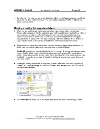 WORD 2010 BASICS Page 148
Save the file. You may see a w arning dialog box telling you that you are saving your file as
a text only file, if so confirm the save. You have just created your first file in CSV format.
Close your document.
Merging a mailing list to produce labels
When you are performing a mail merge to produce mail merged letters you can use
Window ed envelopes so that the address in your mail merged letters matches the w indow in
your w indowed envelopes. Alternately you may post your mail merged letters in non-
window ed envelopes in w hich case you will need to perform a separate mail merge to
produce sheets of labels, w ith each label displaying a different address. If you do this, be
very careful to match up the correct printed letters, w ith the correct printed labels!
Alternatively you may w ant to send out a standard marketing flyer to many addresses, in
which case you need to mail merge your mailing list to sheets of labels.
WARNING: You can buy sheets of labels for use in a printer. If you are using a laser printer
be sure that the labels you are intending to use are properly approved for use in a laser
printer. Inside a laser printer is much hotter than the inside of an inkjet printer and you may
find that if you use the wrong type of labels they curl up, or even worse, cause damage to
your laser printer!
To merge a mailing list to labels is very easy. Create a new blank document, by pressing
Ctrl+N. Click on the Mailings tab. Click on the Start Mail Merge button, and from the list
displayed select Labels.
The Label Options dialog box is displayed. First select the manufacturer of your labels.
FOR USE AT THE LICENCED SITE(S) ONLY
2010 Cheltenham Courseware Pty. Ltd. - www.cheltenhamcourseware.com.au
BY M.DAWY.ASWAN
 