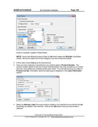 WORD 2010 BASICS Page 149
Avery is a popular supplier of label sheets.
NOTE: Avery has different product codes for A4 sized sheets and US letter sized label
sheets. Be sure to select the correct category if you are using Avery labels.
In this case choose Avery as the manufacturer.
Once you have selected a manufacturer you need to select a Product Number. The
product number relates to the size of each individual label, how they are laid out on a sheet
and how many labels are contained w ithin each sheet. You w ill notice that as you select a
Product number, information about this label type is displayed in the Label Information
section.
Select an Address Label, the exact product number is not important as w e will not actually
be printing any labels in this exercise. Click on the OK button once you have made a
selection.
FOR USE AT THE LICENCED SITE(S) ONLY
2010 Cheltenham Courseware Pty. Ltd. - www.cheltenhamcourseware.com.au
BY M.DAWY.ASWAN
 