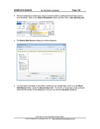 WORD 2010 BASICS Page 150
We have selected our label type, next w e need to select a mailing list that w ill be used to
print the labels. Click on the Select Recipients button and then click in Use Existing List.
The Select Data Source dialog box w ill be displayed.
You w ill need to navigate to the folder containing your sample files, w hich is in the Word
2010 Basics folder, under the Documents folder. To do this, if necessary scroll up the list
within the left section of the dialog box until you can see the Libraries displayed.
FOR USE AT THE LICENCED SITE(S) ONLY
2010 Cheltenham Courseware Pty. Ltd. - www.cheltenhamcourseware.com.au
BY M.DAWY.ASWAN
 