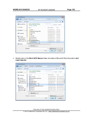 WORD 2010 BASICS Page 152
Double click on the Word 2010 Basics folder and select a Microsoft Word document called
Label data list.
FOR USE AT THE LICENCED SITE(S) ONLY
2010 Cheltenham Courseware Pty. Ltd. - www.cheltenhamcourseware.com.au
BY M.DAWY.ASWAN
 