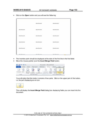 WORD 2010 BASICS Page 153
Click on the Open button and you w ill see the follow ing:
The insertion point should be displayed at the start of the first line in the first label.
Move the mouse pointer over the Insert Merge Field button.
You w ill notice that this button consists of two parts. Click on the upper part of this button,
i.e. the part displaying as an icon.
This w ill display the Insert Merge Field dialog box displaying fields you can insert into the
document.
FOR USE AT THE LICENCED SITE(S) ONLY
2010 Cheltenham Courseware Pty. Ltd. - www.cheltenhamcourseware.com.au
BY M.DAWY.ASWAN
 