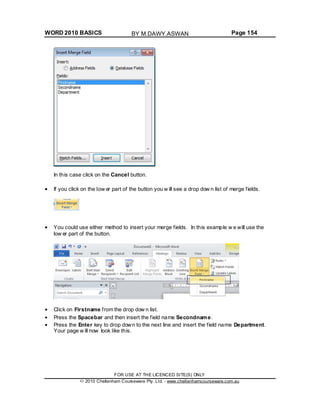 WORD 2010 BASICS Page 154
In this case click on the Cancel button.
If you click on the low er part of the button you w ill see a drop dow n list of merge fields.
You could use either method to insert your merge fields. In this example w e will use the
low er part of the button.
Click on Firstname from the drop dow n list.
Press the Spacebar and then insert the field name Secondname.
Press the Enter key to drop down to the next line and insert the field name Department.
Your page w ill now look like this.
FOR USE AT THE LICENCED SITE(S) ONLY
2010 Cheltenham Courseware Pty. Ltd. - www.cheltenhamcourseware.com.au
BY M.DAWY.ASWAN
 