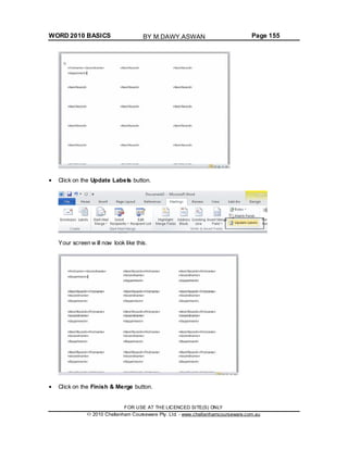 WORD 2010 BASICS Page 155
Click on the Update Labels button.
Your screen w ill now look like this.
Click on the Finish & Merge button.
FOR USE AT THE LICENCED SITE(S) ONLY
2010 Cheltenham Courseware Pty. Ltd. - www.cheltenhamcourseware.com.au
BY M.DAWY.ASWAN
 