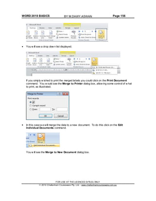 WORD 2010 BASICS Page 156
You w ill see a drop dow n list displayed.
If you simply w ished to print the merged labels you could click on the Print Document
command. You w ould see the Merge to Printer dialog box, allow ing some control of w hat
to print, as illustrated.
In this case w e will merge the data to a new document. To do this click on the Edit
Individual Documents command.
You w ill see the Merge to New Document dialog box.
FOR USE AT THE LICENCED SITE(S) ONLY
2010 Cheltenham Courseware Pty. Ltd. - www.cheltenhamcourseware.com.au
BY M.DAWY.ASWAN
 