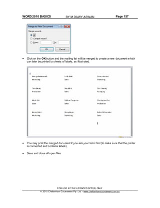 WORD 2010 BASICS Page 157
Click on the OK button and the mailing list w ill be merged to create a new document w hich
can later be printed to sheets of labels, as illustrated.
You may print the merged document if you ask your tutor first (to make sure that the printer
is connected and contains labels).
Save and close all open files.
FOR USE AT THE LICENCED SITE(S) ONLY
2010 Cheltenham Courseware Pty. Ltd. - www.cheltenhamcourseware.com.au
BY M.DAWY.ASWAN
 
