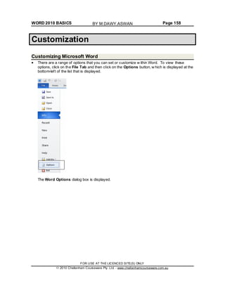 WORD 2010 BASICS Page 158
Customization
Customizing Microsoft Word
There are a range of options that you can set or customize w ithin Word. To view these
options, click on the File Tab and then click on the Options button, w hich is displayed at the
bottom-left of the list that is displayed.
The Word Options dialog box is displayed.
FOR USE AT THE LICENCED SITE(S) ONLY
2010 Cheltenham Courseware Pty. Ltd. - www.cheltenhamcourseware.com.au
BY M.DAWY.ASWAN
 