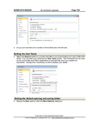 WORD 2010 BASICS Page 159
As you can see there are a number of items listed dow n the left side.
Setting the User Name
Within the General options is a section that allow s you to personalize your copy of Microsoft
Office. You can enter your name into the User name section. This information can be used
by the various Microsoft Office applications to automatically insert your details into
documents. Change this if necessary, so that it displays your details.
Setting the default opening and saving folder
Display the Save options w ithin the Word Options dialog box.
FOR USE AT THE LICENCED SITE(S) ONLY
2010 Cheltenham Courseware Pty. Ltd. - www.cheltenhamcourseware.com.au
BY M.DAWY.ASWAN
 