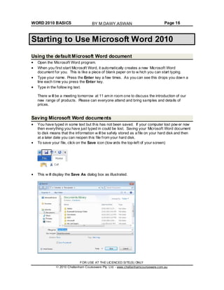WORD 2010 BASICS Page 16
Starting to Use Microsoft Word 2010
Using the default Microsoft Word document
Open the Microsoft Word program.
When you first start Microsoft Word, it automatically creates a new Microsoft Word
document for you. This is like a piece of blank paper on to w hich you can start typing.
Type your name. Press the Enter key a few times. As you can see this drops you down a
line each time you press the Enter key.
Type in the follow ing text.
There w ill be a meeting tomorrow at 11 am in room one to discuss the introduction of our
new range of products. Please can everyone attend and bring samples and details of
prices.
Saving Microsoft Word documents
You have typed in some text but this has not been saved. If your computer lost pow er now
then everything you have just typed in could be lost. Saving your Microsoft Word document
to disk means that the information w ill be safely stored as a file on your hard disk and then
at a later date you can reopen this file from your hard disk.
To save your file, click on the Save icon (tow ards the top-left of your screen)
This w ill display the Save As dialog box as illustrated.
FOR USE AT THE LICENCED SITE(S) ONLY
2010 Cheltenham Courseware Pty. Ltd. - www.cheltenhamcourseware.com.au
BY M.DAWY.ASWAN
 
