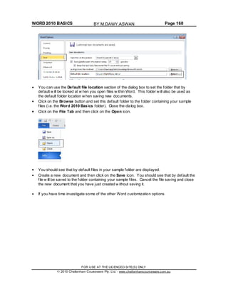 WORD 2010 BASICS Page 160
You can use the Default file location section of the dialog box to set the folder that by
default w ill be looked at w hen you open files w ithin Word. This folder w ill also be used as
the default folder location w hen saving new documents.
Click on the Browse button and set this default folder to the folder containing your sample
files (i.e. the Word 2010 Basics folder). Close the dialog box.
Click on the File Tab and then click on the Open icon.
You should see that by default files in your sample folder are displayed.
Create a new document and then click on the Save icon. You should see that by default the
file w ill be saved to the folder containing your sample files. Cancel the file saving and close
the new document that you have just created w ithout saving it.
If you have time investigate some of the other Word customization options.
FOR USE AT THE LICENCED SITE(S) ONLY
2010 Cheltenham Courseware Pty. Ltd. - www.cheltenhamcourseware.com.au
BY M.DAWY.ASWAN
 