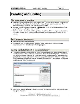 WORD 2010 BASICS Page 161
Proofing and Printing
The importance of proofing
When you have finished w riting a letter alw ays read it through before printing. Change any
errors you find. Run the spell checker to find any spelling or grammatical errors. The
keyboard shortcut to run the spell checking program is F7.
Preview the document w ithin the Print Preview view. Does the text look balanced on the
page? Does everything else look correct?
Print out the document and read through it one more time. Often w hen you read a printed
document you see errors that you somehow missed w hen reading the document on the
screen.
Spell checking a document
Open a document called Printing.
Press F7 to start the spell checking program. Allow any changes that you think are
necessary and then close the spell checking program.
Adding words to the built-in custom dictionary
The spell checker w orks by comparing w ords contained w ithin your document w ith a list of
words contained w ithin a dictionary. Sometimes Microsoft Word w ill highlight a w ord it does
not recognize but this w ord may be a specialist w ord or a trademark w ord used w ithin your
particular business or organization. You can easily add w ords to the dictionary. Type in the
word cctglobal. Run the spell checker program (by pressing F7). You w ill see the Spelling
and Grammar dialog box displayed.
Click on the Add to Dictionary button. From now on when you use the spell checker, it w ill
recognize this w ord.
FOR USE AT THE LICENCED SITE(S) ONLY
2010 Cheltenham Courseware Pty. Ltd. - www.cheltenhamcourseware.com.au
BY M.DAWY.ASWAN
 
