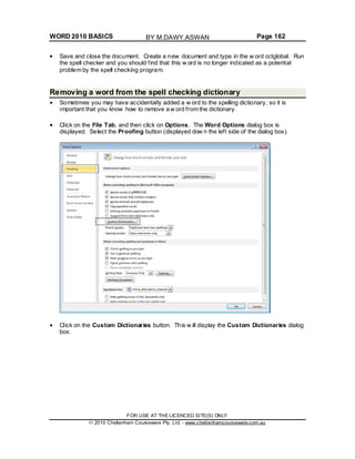 WORD 2010 BASICS Page 162
Save and close the document. Create a new document and type in the w ord cctglobal. Run
the spell checker and you should find that this w ord is no longer indicated as a potential
problem by the spell checking program.
Removing a word from the spell checking dictionary
Sometimes you may have accidentally added a w ord to the spelling dictionary, so it is
important that you know how to remove a w ord from the dictionary.
Click on the File Tab, and then click on Options. The Word Options dialog box is
displayed. Select the Proofing button (displayed dow n the left side of the dialog box).
Click on the Custom Dictionaries button. This w ill display the Custom Dictionaries dialog
box.
FOR USE AT THE LICENCED SITE(S) ONLY
2010 Cheltenham Courseware Pty. Ltd. - www.cheltenhamcourseware.com.au
BY M.DAWY.ASWAN
 