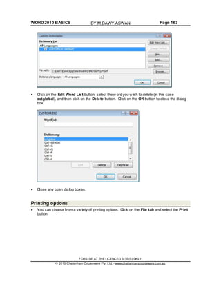 WORD 2010 BASICS Page 163
Click on the Edit Word List button, select the w ord you w ish to delete (in this case
cctglobal), and then click on the Delete button. Click on the OK button to close the dialog
box.
Close any open dialog boxes.
Printing options
You can choose from a variety of printing options. Click on the File tab and select the Print
button.
FOR USE AT THE LICENCED SITE(S) ONLY
2010 Cheltenham Courseware Pty. Ltd. - www.cheltenhamcourseware.com.au
BY M.DAWY.ASWAN
 