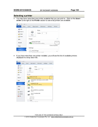 WORD 2010 BASICS Page 165
Selecting a printer
You may have more than one printer available that you can print to. Click on the down
arrow to the right of the Printer section to see w hat printers are available.
If you have more than one printer installed, you w ill see the list of available printers
displayed in a drop dow n list.
FOR USE AT THE LICENCED SITE(S) ONLY
2010 Cheltenham Courseware Pty. Ltd. - www.cheltenhamcourseware.com.au
BY M.DAWY.ASWAN
 