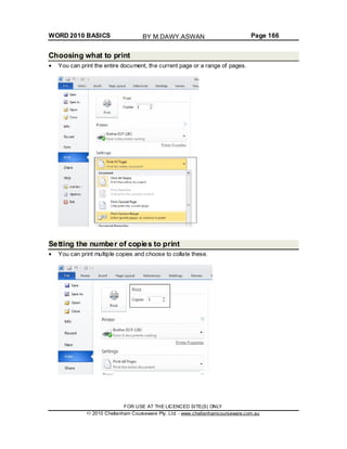 WORD 2010 BASICS Page 166
Choosing what to print
You can print the entire document, the current page or a range of pages.
Setting the number of copies to print
You can print multiple copies and choose to collate these.
FOR USE AT THE LICENCED SITE(S) ONLY
2010 Cheltenham Courseware Pty. Ltd. - www.cheltenhamcourseware.com.au
BY M.DAWY.ASWAN
 