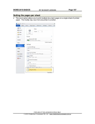 WORD 2010 BASICS Page 167
Setting the pages per sheet
The zoom option allow s you to print multiple document pages on a single sheet of printed
paper. This facility may vary from one printer to another.
FOR USE AT THE LICENCED SITE(S) ONLY
2010 Cheltenham Courseware Pty. Ltd. - www.cheltenhamcourseware.com.au
BY M.DAWY.ASWAN
 