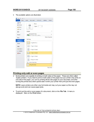 WORD 2010 BASICS Page 168
The available options are illustrated.
Printing only odd or even pages
Some printers are capable of printing on both sides of the paper. These are often called
‘duplex printers’. If you need to print on both sides of the paper but your printer only prints on
one side of the paper, you can try printing all the odd pages of your document, and after
turning the printed document upside-dow n w ithin your printer then print just the even pages.
NOTE: Laser printers are often very hot inside and may curl your paper so this may not
alw ays work and can cause paper jams.
To print just the odd or even pages of a document, click on the File Tab. A menu is
displayed. Click on the Print button.
FOR USE AT THE LICENCED SITE(S) ONLY
2010 Cheltenham Courseware Pty. Ltd. - www.cheltenhamcourseware.com.au
BY M.DAWY.ASWAN
 