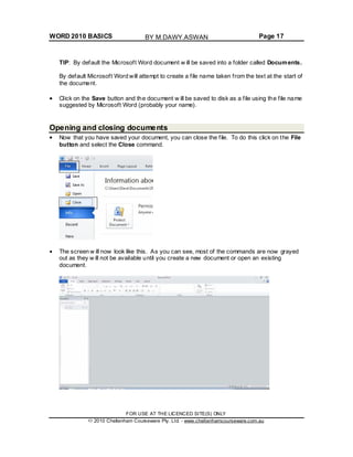WORD 2010 BASICS Page 17
TIP: By default the Microsoft Word document w ill be saved into a folder called Documents.
By default Microsoft Word will attempt to create a file name taken from the text at the start of
the document.
Click on the Save button and the document w ill be saved to disk as a file using the file name
suggested by Microsoft Word (probably your name).
Opening and closing documents
Now that you have saved your document, you can close the file. To do this click on the File
button and select the Close command.
The screen w ill now look like this. As you can see, most of the commands are now grayed
out as they w ill not be available until you create a new document or open an existing
document.
FOR USE AT THE LICENCED SITE(S) ONLY
2010 Cheltenham Courseware Pty. Ltd. - www.cheltenhamcourseware.com.au
BY M.DAWY.ASWAN
 