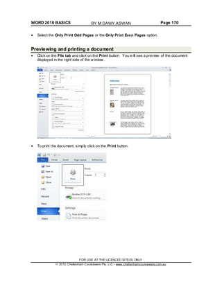 WORD 2010 BASICS Page 170
Select the Only Print Odd Pages or the Only Print Even Pages option.
Previewing and printing a document
Click on the File tab and click on the Print button. You w ill see a preview of the document
displayed in the right side of the w indow .
To print the document, simply click on the Print button.
FOR USE AT THE LICENCED SITE(S) ONLY
2010 Cheltenham Courseware Pty. Ltd. - www.cheltenhamcourseware.com.au
BY M.DAWY.ASWAN
 