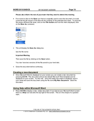 WORD 2010 BASICS Page 19
Please also inform the rest of your team that they need to attend this meeting.
If w e were to click on the Save icon that w e originally used to save the document, it w ould
overwrite the old version of the file w ith the contents of the amended document. To save the
file using a different file name, click on the File button and from the menu displayed, click
on the Save As command.
This w ill display the Save As dialog box.
Use the file name:
Important Meeting.
Then save the file by clicking on the Save button.
You now have two versions of this file saved to your hard disk.
Close the document before continuing.
Creating a new document
Once Microsoft Word is displayed on your screen you can create a new document by
pressing Ctrl+N. This document w ill use the default Microsoft Word template and be
displayed on your screen. Try this now . Once the empty document is displayed, type in
your name and save the document using the file name My New Document. Close the
document.
Using Help within Microsoft Word
Press Ctrl+N to display a new , empty document. If you look at your Microsoft Word screen
there is a Help icon tow ards the top-right of the screen. This is in the shape of a question
mark.
FOR USE AT THE LICENCED SITE(S) ONLY
2010 Cheltenham Courseware Pty. Ltd. - www.cheltenhamcourseware.com.au
BY M.DAWY.ASWAN
 