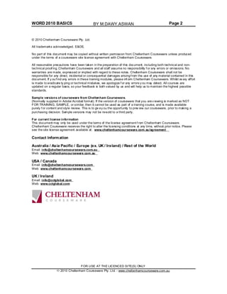 WORD 2010 BASICS Page 2
© 2010 Cheltenham Courseware Pty. Ltd.
All trademarks acknowledged. E&OE.
No part of this document may be copied without written permission from Cheltenham Courseware unless produced
under the terms of a courseware site license agreement with Cheltenham Courseware.
All reasonable precautions have been taken in the preparation of this document, including both technical and non-
technical proof ing. Cheltenham Courseware and all staff assume no responsibility f or any errors or omissions. No
warranties are made, expressed or implied with regard to these notes. Cheltenham Courseware shall not be
responsible for any direct, incidental or consequential damages arisingf rom the use of any material contained in this
document. If y ouf ind any errors in these training modules, please inf orm Cheltenham Courseware. Whilst ev ery effort
is made to eradicate ty ping or technical mistakes, we apologize f or any errors y ou may detect. All courses are
updated on a regular basis, so your feedback is both valued by us and will help us to maintain the highest possible
standards.
Sample versions of courseware from Cheltenham Courseware.
(Normally supplied in Adobe Acrobat format): If the version of courseware that you arev iewing is marked as NOT
FOR TRAINING, SAMPLE, or similar, then it cannot be used as part of a training course, and is made available
purely f or content and style review. This is to giv ey ou the opportunity to prev iew our courseware, prior to making a
purchasing decision. Sample versions may not be re-sold to a third party.
For current license information
This document may only be used under the terms of the license agreement f rom Cheltenham Courseware.
Cheltenham Courseware reserves the right to alter the licensing conditions at any time, without prior notice. Please
see the site license agreement available at: www.cheltenhamcourseware.com.au/agreement
Contact Information
Australia / Asia Pacific / Europe (ex. UK / Ireland) / Rest of the World
Email: info@cheltenhamcourseware.com.au
Web: www.cheltenhamcourseware.com.au
USA / Canada
Email: info@cheltenhamcourseware.com
Web: www.cheltenhamcourseware.com
UK / Ireland
Email: info@cctglobal.com
Web: www.cctglobal.com
FOR USE AT THE LICENCED SITE(S) ONLY
2010 Cheltenham Courseware Pty. Ltd. - www.cheltenhamcourseware.com.au
BY M.DAWY.ASWAN
 