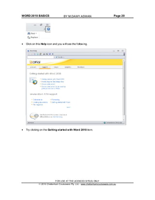WORD 2010 BASICS Page 20
Click on this Help icon and you w ill see the follow ing.
Try clicking on the Getting started with Word 2010 item.
FOR USE AT THE LICENCED SITE(S) ONLY
2010 Cheltenham Courseware Pty. Ltd. - www.cheltenhamcourseware.com.au
BY M.DAWY.ASWAN
 