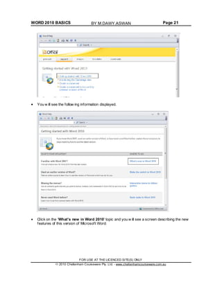 WORD 2010 BASICS Page 21
You w ill see the follow ing information displayed.
Click on the 'What's new in Word 2010' topic and you w ill see a screen describing the new
features of this version of Microsoft Word.
FOR USE AT THE LICENCED SITE(S) ONLY
2010 Cheltenham Courseware Pty. Ltd. - www.cheltenhamcourseware.com.au
BY M.DAWY.ASWAN
 