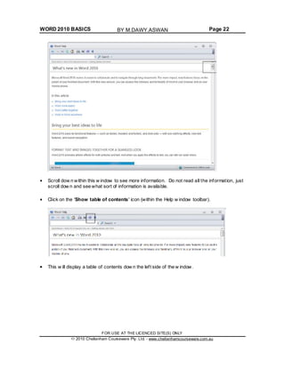 WORD 2010 BASICS Page 22
Scroll dow n within this w indow to see more information. Do not read all the information, just
scroll dow n and see what sort of information is available.
Click on the 'Show table of contents' icon (within the Help w indow toolbar).
This w ill display a table of contents dow n the left side of the w indow.
FOR USE AT THE LICENCED SITE(S) ONLY
2010 Cheltenham Courseware Pty. Ltd. - www.cheltenhamcourseware.com.au
BY M.DAWY.ASWAN
 