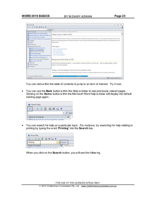 WORD 2010 BASICS Page 23
You can click w ithin the table of contents to jump to an item of interest. Try it now .
You can use the Back button w ithin the Help w indow to see previously viewed pages.
Clicking on the Home button w ithin the Microsoft Word help w indow will display the default
starting page again.
You can search for help on a particular topic. For instance, try searching for help relating to
printing by typing the w ord 'Printing' into the Search box.
When you click on the Search button, you w ill see the follow ing.
FOR USE AT THE LICENCED SITE(S) ONLY
2010 Cheltenham Courseware Pty. Ltd. - www.cheltenhamcourseware.com.au
BY M.DAWY.ASWAN
 