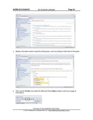 WORD 2010 BASICS Page 24
Display information about a specific printing topic, such as printing on both side of the paper.
Then use the Printer icon within the Microsoft Word Help w indow to print out a page of
instructions.
FOR USE AT THE LICENCED SITE(S) ONLY
2010 Cheltenham Courseware Pty. Ltd. - www.cheltenhamcourseware.com.au
BY M.DAWY.ASWAN
 