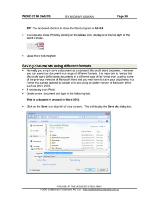 WORD 2010 BASICS Page 26
TIP: The keyboard shortcut to close the Word program is Alt+F4.
You can also close Word by clicking on the Close icon, displayed at the top-right of the
Word w indow .
Close the w ord program
Saving documents using different formats
Normally you simply save a document as a standard Microsoft Word document. How ever
you can save your document in a range of different formats. It is important to realize that
Microsoft Word 2010 stores documents in a different type of file format than used by some
of the previous versions of Microsoft Word and you may have to save your documents in a
format that can be opened by people w ho are using an earlier version of Microsoft Word
such as Word 2003.
If necessary start Word.
Create a new document and type in the follow ing text.
This is a document created in Word 2010.
Click on the Save icon (top-left of your screen). This w ill display the Save As dialog box.
FOR USE AT THE LICENCED SITE(S) ONLY
2010 Cheltenham Courseware Pty. Ltd. - www.cheltenhamcourseware.com.au
BY M.DAWY.ASWAN
 
