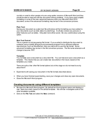 WORD 2010 BASICS Page 28
via disk or email to other people w ho are using earlier versions of Microsoft Word and they
should be able to read and edit the document w ithout problems. If you have used complex
formatting or some of the new advanced features w ithin your Microsoft Word 2010
document, some of the advanced formatting may be lost in the conversion process.
Plain Text:
Saving your document as a plain text file w ill remove all the formatting you have added to
your documents (such as bold, italics & underlining). It w ill also remove any pictures or
other features such as tables. Only plain text w ill be saved. Be very careful about using this
option.
Rich Text Format:
This is a generic w ord-processing file format. If you w anted to distribute the document to
someone using a totally different word-processing program from a different software
manufacturer, such as WordPerfect, then you may w ish to use this file format. Some
advanced formatting may be lost in the file conversion process. The file name extension w ill
change to become .RTF.
Template:
You normally save a document as a document file. You can how ever save a document as a
template. This means that you can create new documents in the future; based on the
templates you create.
There are quite a few other file format options but at this stage w e do not need to w orry
about them!
Experiment w ith saving your document in the file formats described above.
When you have finished experimenting, save your changes and close any open documents.
Close the Microsoft Word program.
Creating documents using different templates
Re-open the Microsoft Word program. By default the Word program opens and displays a
new , blank document, based on the default template. We w ill now investigate some of the
other templates available.
Click on the File Tab and select the New command.
FOR USE AT THE LICENCED SITE(S) ONLY
2010 Cheltenham Courseware Pty. Ltd. - www.cheltenhamcourseware.com.au
BY M.DAWY.ASWAN
 