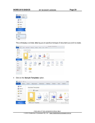WORD 2010 BASICS Page 29
This w ill display a w indow allow ing you to specify w hat type of document you w ish to create.
Click on the Sample Templates option.
FOR USE AT THE LICENCED SITE(S) ONLY
2010 Cheltenham Courseware Pty. Ltd. - www.cheltenhamcourseware.com.au
BY M.DAWY.ASWAN
 