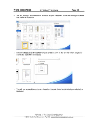 WORD 2010 BASICS Page 30
This w ill display a list of templates available on your computer. Scroll dow n and you w ill see
that the list is extensive.
Select the Executive Newsletter template and then click on the Create button (displayed
over to the right of the templates).
You w ill see a new sletter document, based on the new sletter template that you selected, as
illustrated.
FOR USE AT THE LICENCED SITE(S) ONLY
2010 Cheltenham Courseware Pty. Ltd. - www.cheltenhamcourseware.com.au
BY M.DAWY.ASWAN
 