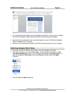 WORD 2010 BASICS Page 31
You could then fill-in the details on your new sletter as required. As this is just an example,
do not fill in the details; simply close the document w ithout saving your changes.
Experiment w ith creating other new documents based on some of the different templates
that are available on your computer.
When you have finished experimenting, close Word w ithout saving any of your changes.
Switching between Word Views
Word has a number of different views that you can use to display a document.
Start Word and open a document called Views. The sample files are stored in a folder
called Word 2010 Basics, which is turn is located w ithin a folder called Documents. To
open the sample file called Views, click on the File tab and then click on the Open
command.
This w ill display the Open dialog box.
FOR USE AT THE LICENCED SITE(S) ONLY
2010 Cheltenham Courseware Pty. Ltd. - www.cheltenhamcourseware.com.au
BY M.DAWY.ASWAN
 